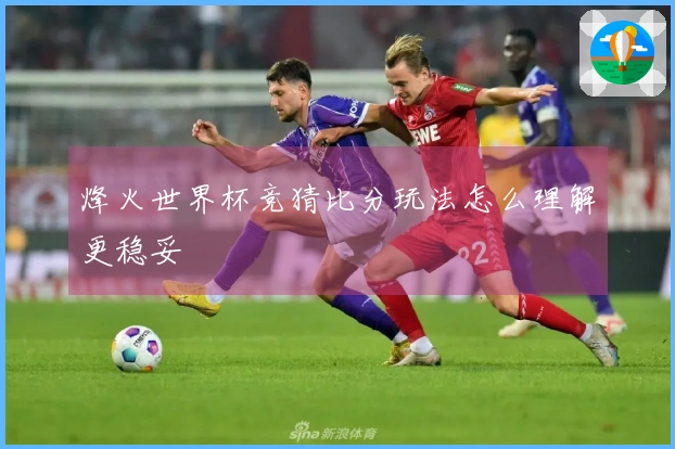 烽火世界杯竞猜比分玩法怎么理解更稳妥